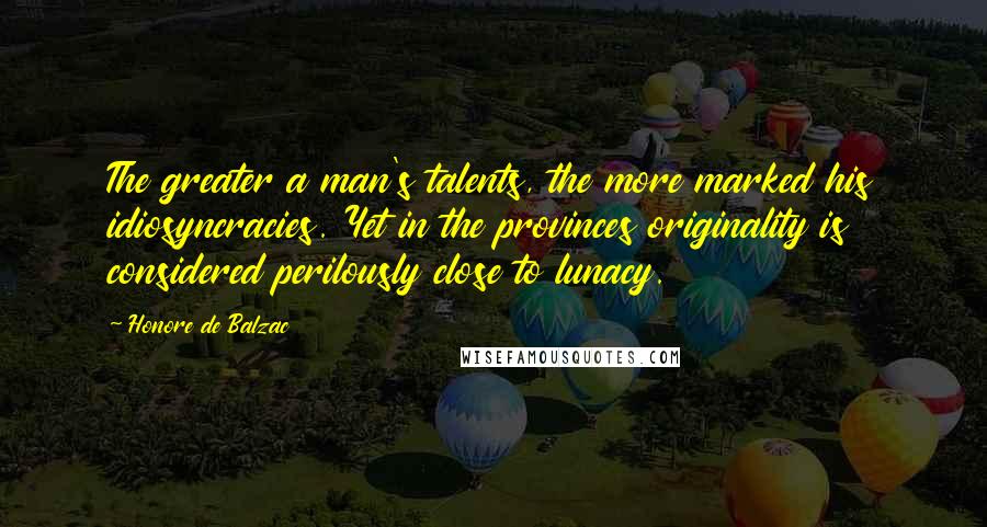 Honore De Balzac Quotes: The greater a man's talents, the more marked his idiosyncracies. Yet in the provinces originality is considered perilously close to lunacy.