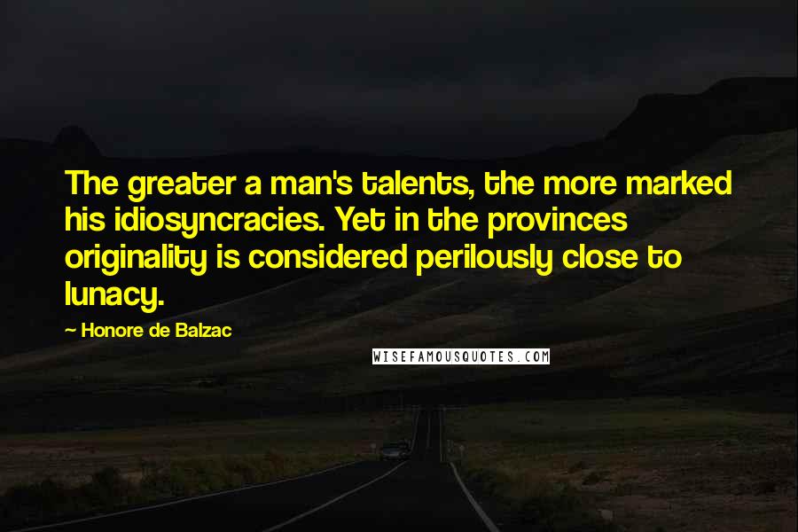 Honore De Balzac Quotes: The greater a man's talents, the more marked his idiosyncracies. Yet in the provinces originality is considered perilously close to lunacy.