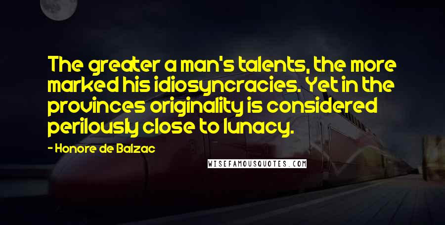 Honore De Balzac Quotes: The greater a man's talents, the more marked his idiosyncracies. Yet in the provinces originality is considered perilously close to lunacy.