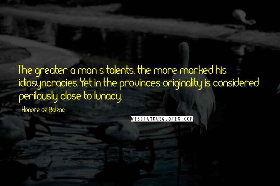 Honore De Balzac Quotes: The greater a man's talents, the more marked his idiosyncracies. Yet in the provinces originality is considered perilously close to lunacy.