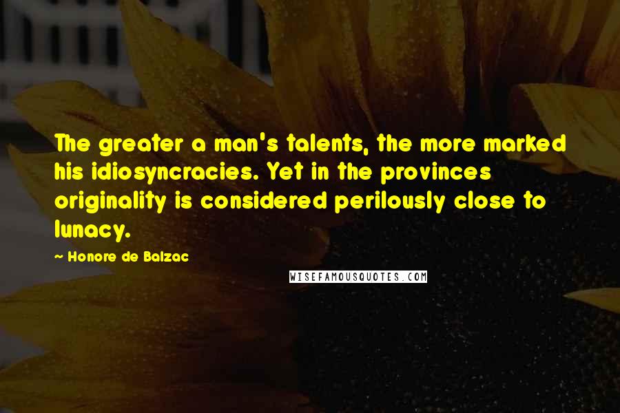 Honore De Balzac Quotes: The greater a man's talents, the more marked his idiosyncracies. Yet in the provinces originality is considered perilously close to lunacy.