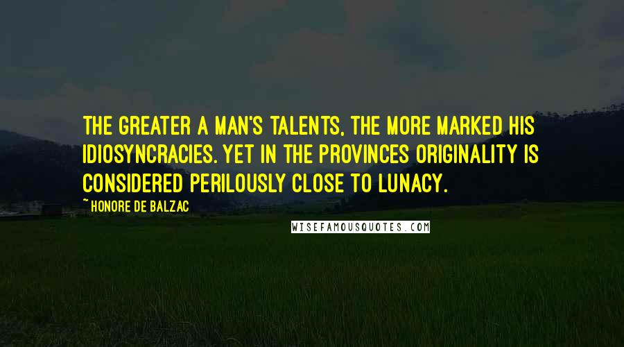 Honore De Balzac Quotes: The greater a man's talents, the more marked his idiosyncracies. Yet in the provinces originality is considered perilously close to lunacy.