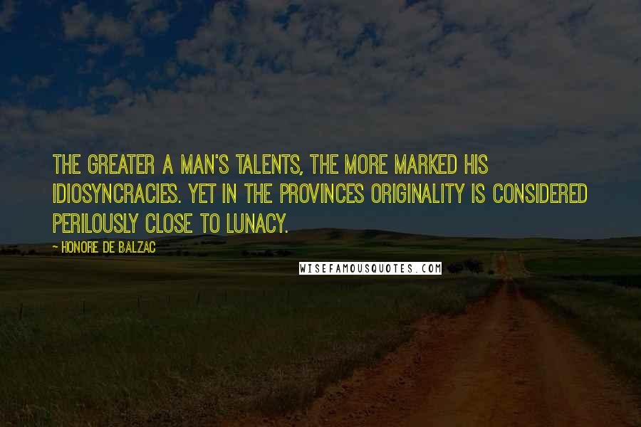 Honore De Balzac Quotes: The greater a man's talents, the more marked his idiosyncracies. Yet in the provinces originality is considered perilously close to lunacy.