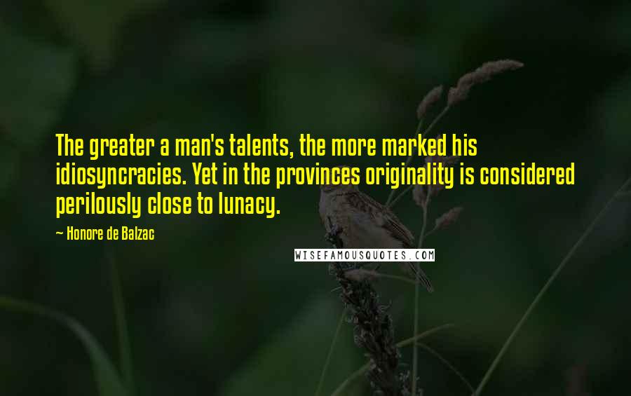 Honore De Balzac Quotes: The greater a man's talents, the more marked his idiosyncracies. Yet in the provinces originality is considered perilously close to lunacy.