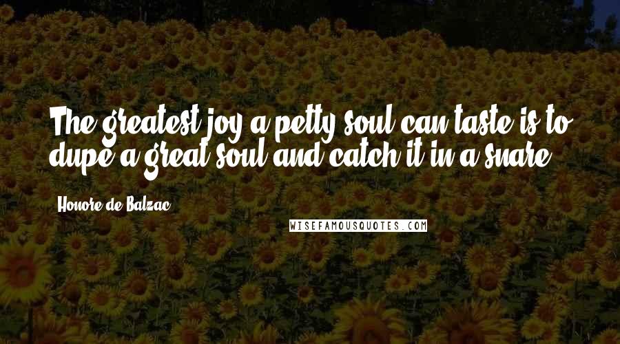 Honore De Balzac Quotes: The greatest joy a petty soul can taste is to dupe a great soul and catch it in a snare.