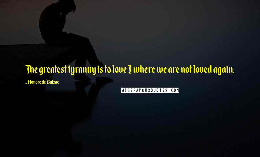 Honore De Balzac Quotes: The greatest tyranny is to love I where we are not loved again.
