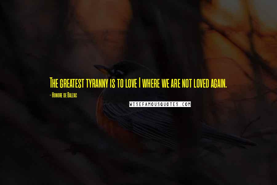 Honore De Balzac Quotes: The greatest tyranny is to love I where we are not loved again.