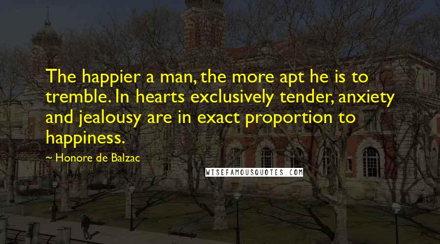 Honore De Balzac Quotes: The happier a man, the more apt he is to tremble. In hearts exclusively tender, anxiety and jealousy are in exact proportion to happiness.