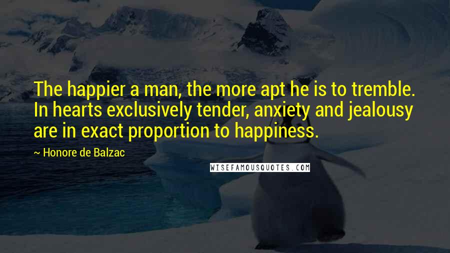 Honore De Balzac Quotes: The happier a man, the more apt he is to tremble. In hearts exclusively tender, anxiety and jealousy are in exact proportion to happiness.