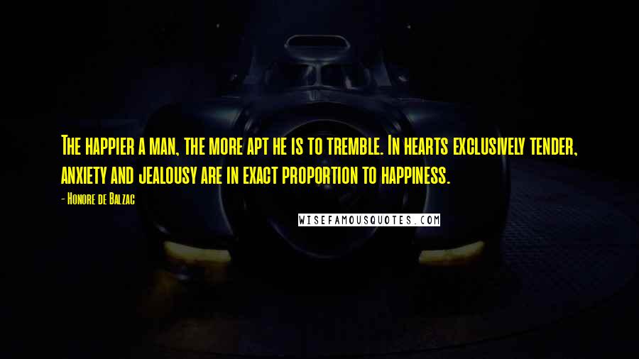 Honore De Balzac Quotes: The happier a man, the more apt he is to tremble. In hearts exclusively tender, anxiety and jealousy are in exact proportion to happiness.