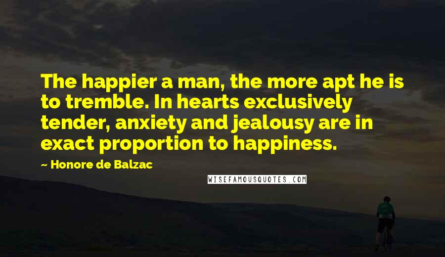 Honore De Balzac Quotes: The happier a man, the more apt he is to tremble. In hearts exclusively tender, anxiety and jealousy are in exact proportion to happiness.