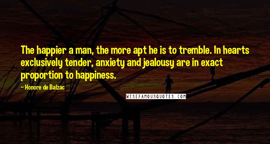 Honore De Balzac Quotes: The happier a man, the more apt he is to tremble. In hearts exclusively tender, anxiety and jealousy are in exact proportion to happiness.
