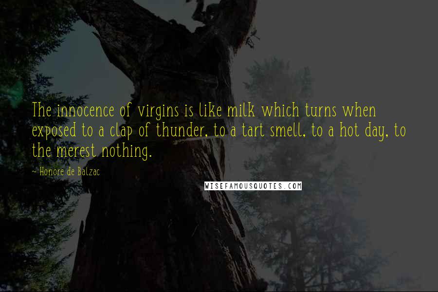 Honore De Balzac Quotes: The innocence of virgins is like milk which turns when exposed to a clap of thunder, to a tart smell, to a hot day, to the merest nothing.
