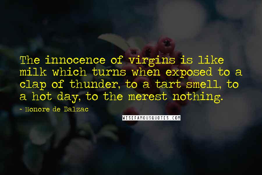 Honore De Balzac Quotes: The innocence of virgins is like milk which turns when exposed to a clap of thunder, to a tart smell, to a hot day, to the merest nothing.