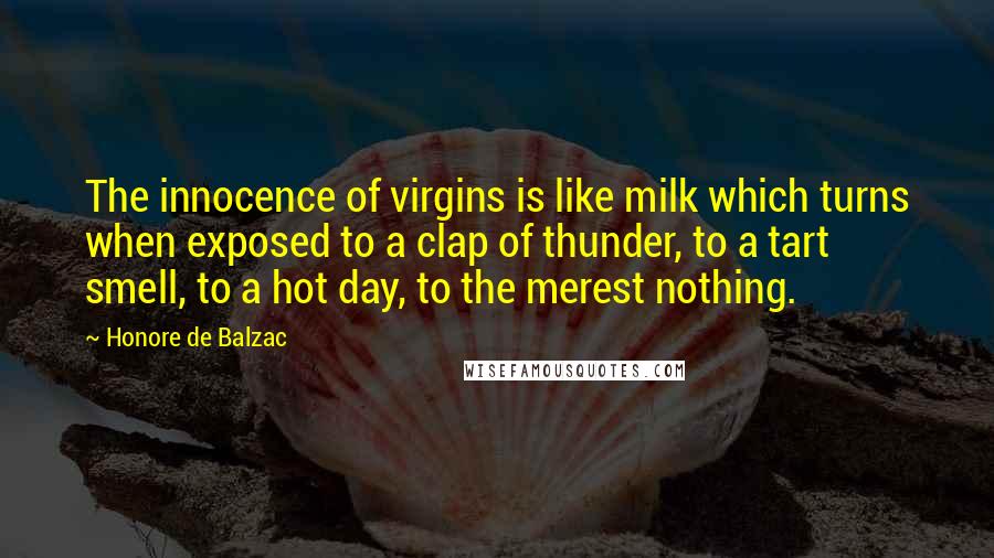 Honore De Balzac Quotes: The innocence of virgins is like milk which turns when exposed to a clap of thunder, to a tart smell, to a hot day, to the merest nothing.
