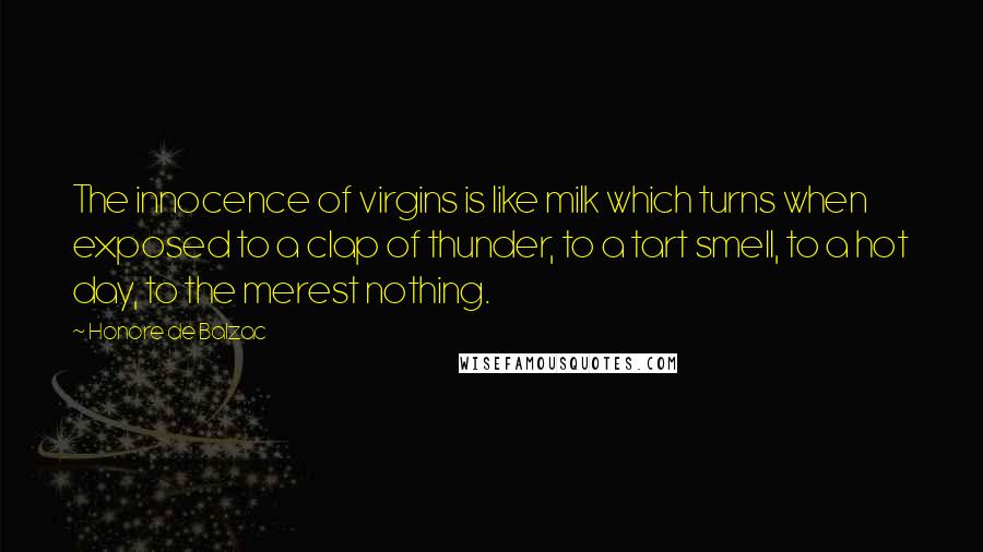 Honore De Balzac Quotes: The innocence of virgins is like milk which turns when exposed to a clap of thunder, to a tart smell, to a hot day, to the merest nothing.