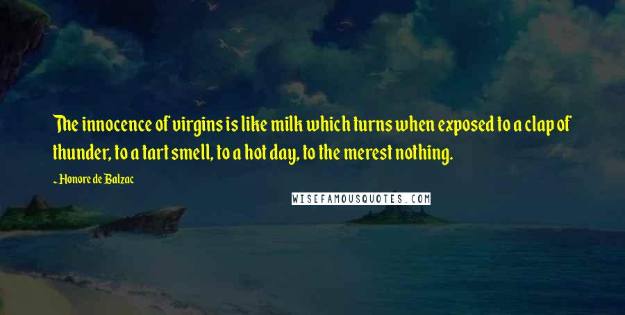 Honore De Balzac Quotes: The innocence of virgins is like milk which turns when exposed to a clap of thunder, to a tart smell, to a hot day, to the merest nothing.