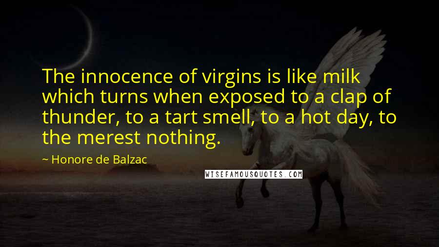 Honore De Balzac Quotes: The innocence of virgins is like milk which turns when exposed to a clap of thunder, to a tart smell, to a hot day, to the merest nothing.
