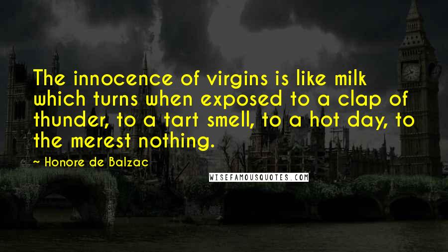 Honore De Balzac Quotes: The innocence of virgins is like milk which turns when exposed to a clap of thunder, to a tart smell, to a hot day, to the merest nothing.