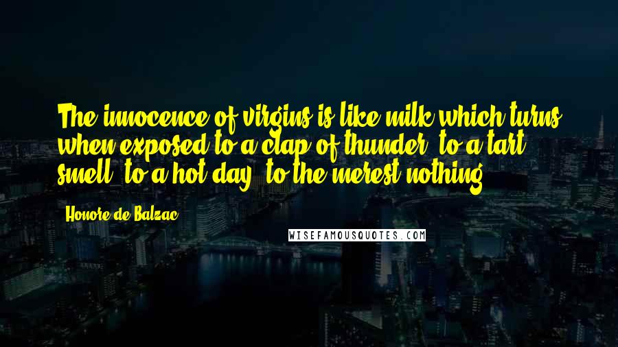 Honore De Balzac Quotes: The innocence of virgins is like milk which turns when exposed to a clap of thunder, to a tart smell, to a hot day, to the merest nothing.