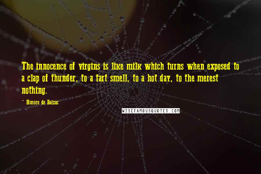 Honore De Balzac Quotes: The innocence of virgins is like milk which turns when exposed to a clap of thunder, to a tart smell, to a hot day, to the merest nothing.