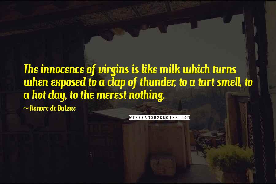 Honore De Balzac Quotes: The innocence of virgins is like milk which turns when exposed to a clap of thunder, to a tart smell, to a hot day, to the merest nothing.
