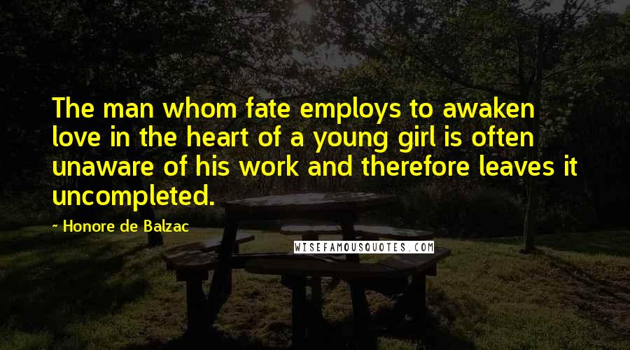 Honore De Balzac Quotes: The man whom fate employs to awaken love in the heart of a young girl is often unaware of his work and therefore leaves it uncompleted.