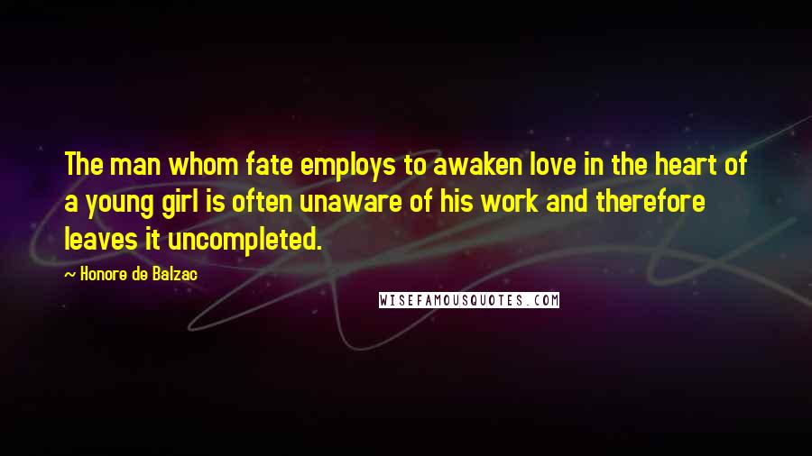 Honore De Balzac Quotes: The man whom fate employs to awaken love in the heart of a young girl is often unaware of his work and therefore leaves it uncompleted.