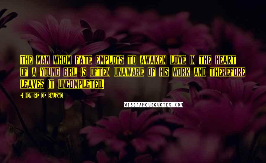 Honore De Balzac Quotes: The man whom fate employs to awaken love in the heart of a young girl is often unaware of his work and therefore leaves it uncompleted.