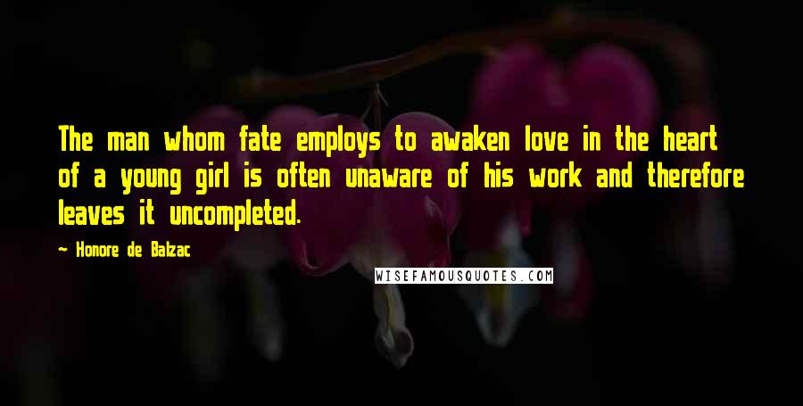 Honore De Balzac Quotes: The man whom fate employs to awaken love in the heart of a young girl is often unaware of his work and therefore leaves it uncompleted.