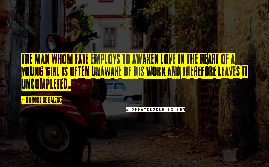 Honore De Balzac Quotes: The man whom fate employs to awaken love in the heart of a young girl is often unaware of his work and therefore leaves it uncompleted.