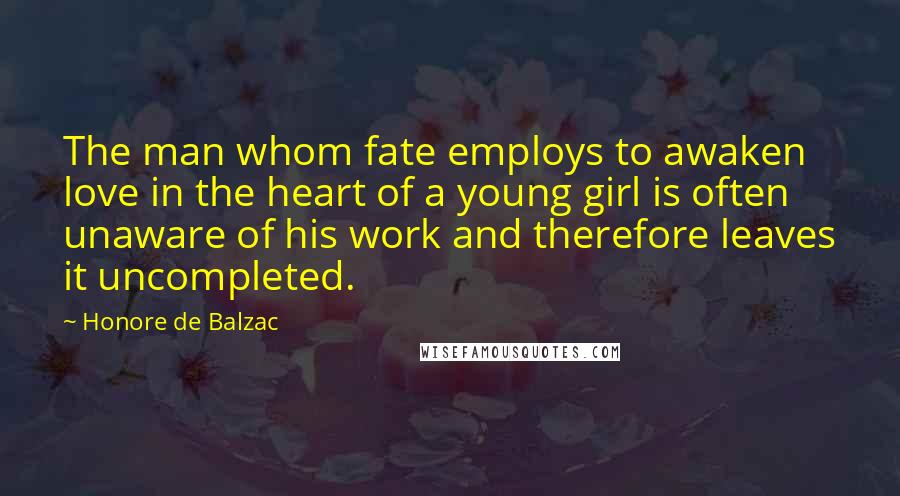 Honore De Balzac Quotes: The man whom fate employs to awaken love in the heart of a young girl is often unaware of his work and therefore leaves it uncompleted.