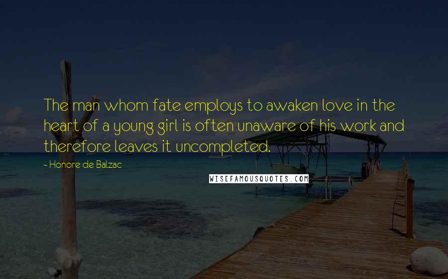 Honore De Balzac Quotes: The man whom fate employs to awaken love in the heart of a young girl is often unaware of his work and therefore leaves it uncompleted.
