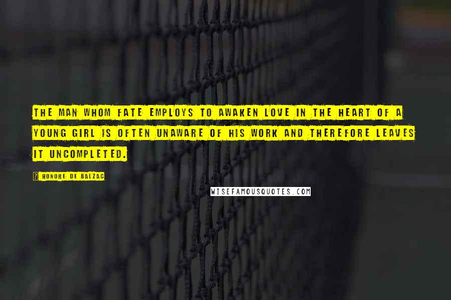 Honore De Balzac Quotes: The man whom fate employs to awaken love in the heart of a young girl is often unaware of his work and therefore leaves it uncompleted.