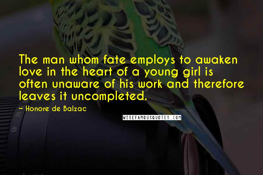 Honore De Balzac Quotes: The man whom fate employs to awaken love in the heart of a young girl is often unaware of his work and therefore leaves it uncompleted.