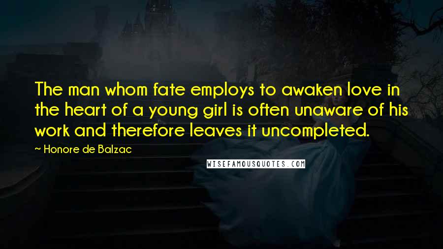 Honore De Balzac Quotes: The man whom fate employs to awaken love in the heart of a young girl is often unaware of his work and therefore leaves it uncompleted.