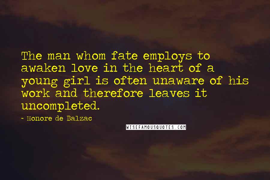 Honore De Balzac Quotes: The man whom fate employs to awaken love in the heart of a young girl is often unaware of his work and therefore leaves it uncompleted.