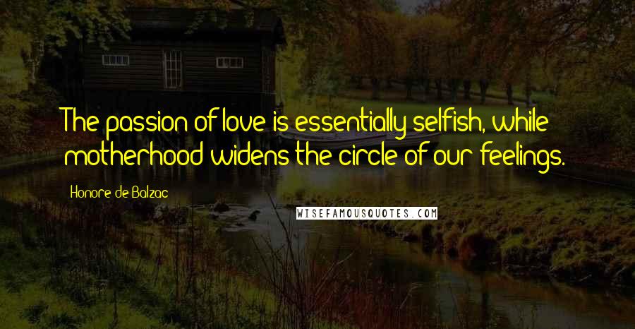 Honore De Balzac Quotes: The passion of love is essentially selfish, while motherhood widens the circle of our feelings.