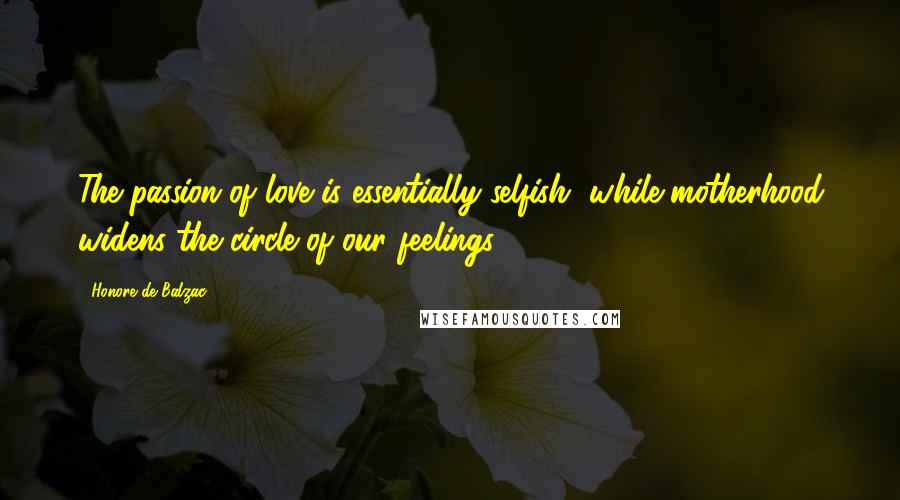 Honore De Balzac Quotes: The passion of love is essentially selfish, while motherhood widens the circle of our feelings.