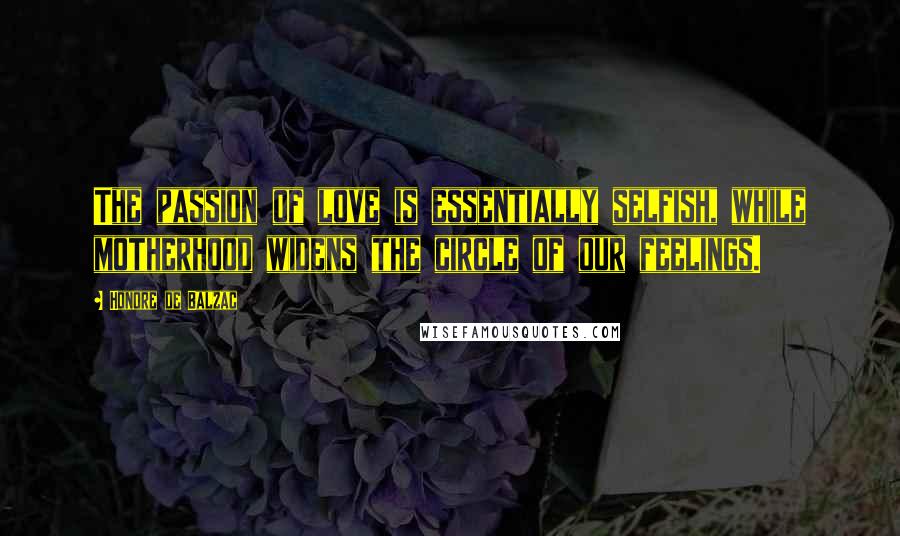 Honore De Balzac Quotes: The passion of love is essentially selfish, while motherhood widens the circle of our feelings.