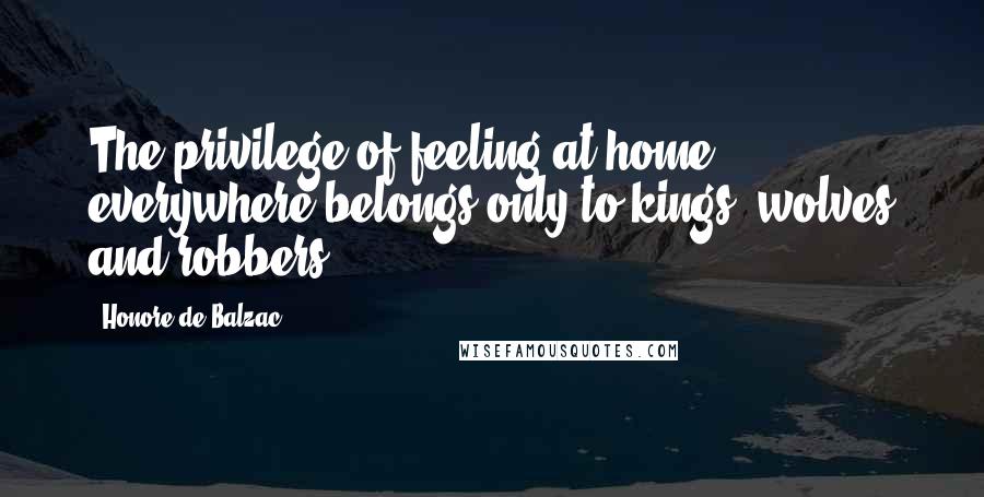 Honore De Balzac Quotes: The privilege of feeling at home everywhere belongs only to kings, wolves and robbers.