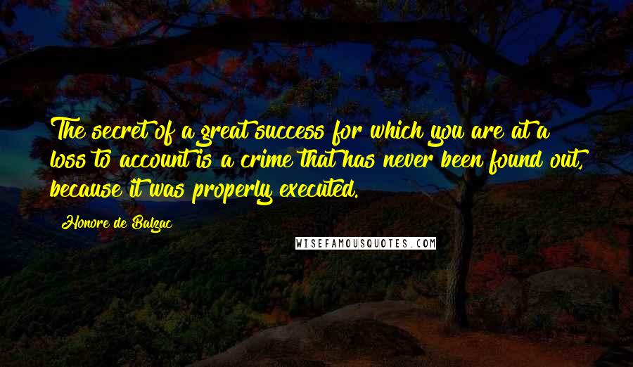 Honore De Balzac Quotes: The secret of a great success for which you are at a loss to account is a crime that has never been found out, because it was properly executed.