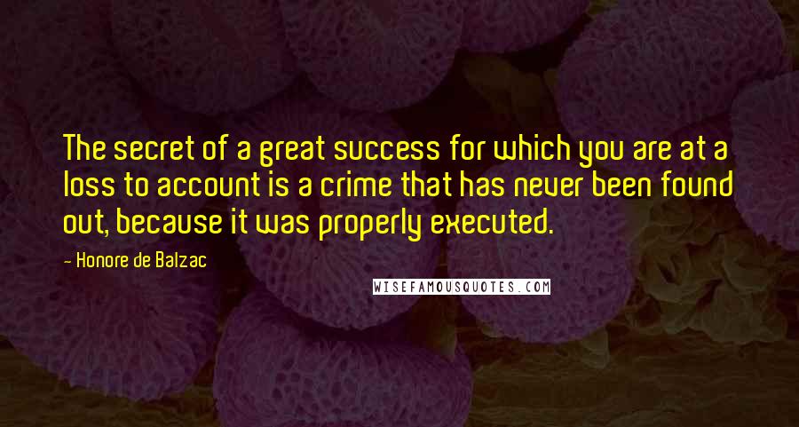 Honore De Balzac Quotes: The secret of a great success for which you are at a loss to account is a crime that has never been found out, because it was properly executed.