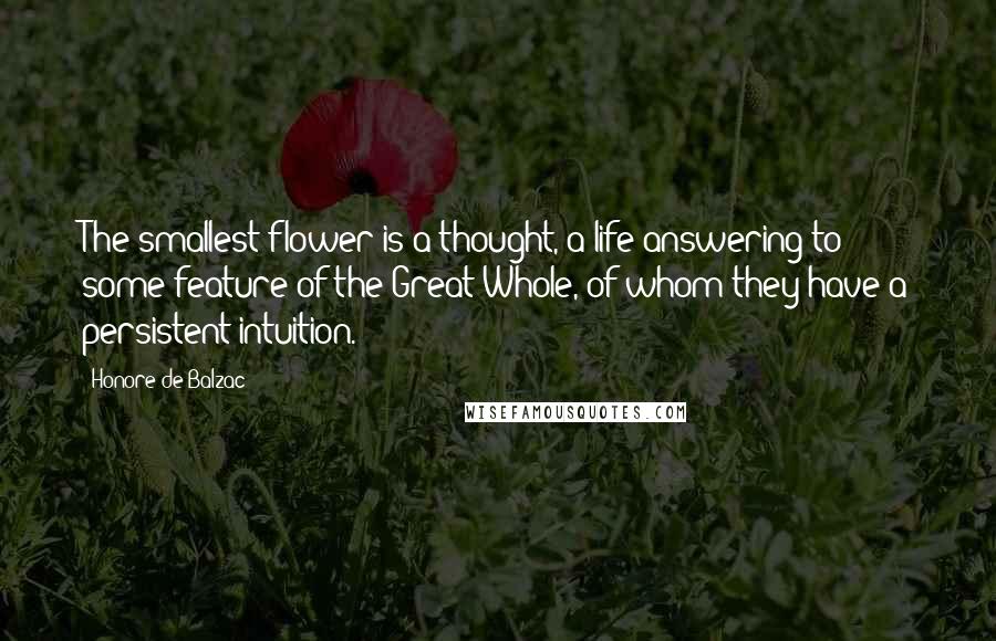 Honore De Balzac Quotes: The smallest flower is a thought, a life answering to some feature of the Great Whole, of whom they have a persistent intuition.