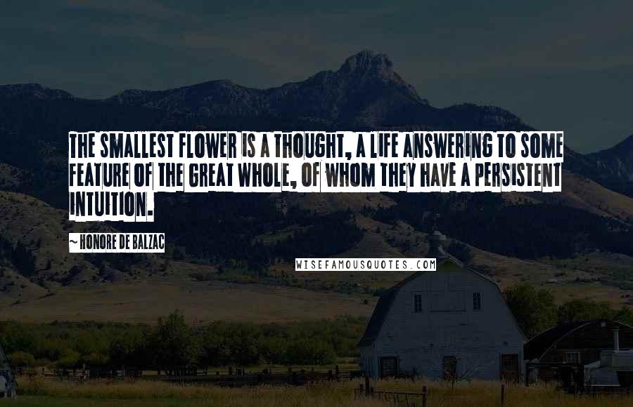 Honore De Balzac Quotes: The smallest flower is a thought, a life answering to some feature of the Great Whole, of whom they have a persistent intuition.