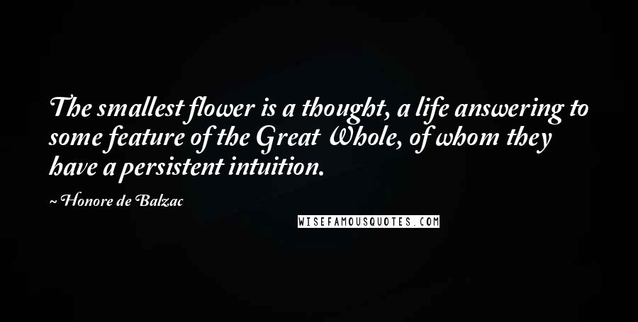 Honore De Balzac Quotes: The smallest flower is a thought, a life answering to some feature of the Great Whole, of whom they have a persistent intuition.