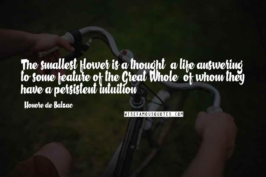 Honore De Balzac Quotes: The smallest flower is a thought, a life answering to some feature of the Great Whole, of whom they have a persistent intuition.