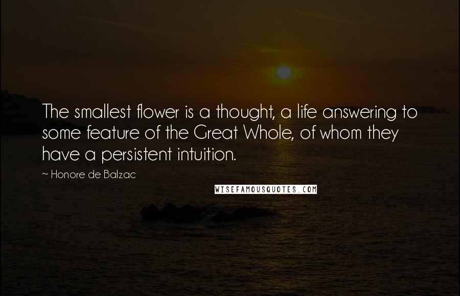 Honore De Balzac Quotes: The smallest flower is a thought, a life answering to some feature of the Great Whole, of whom they have a persistent intuition.