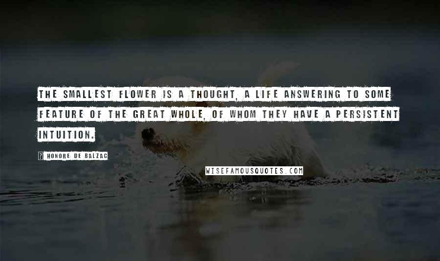 Honore De Balzac Quotes: The smallest flower is a thought, a life answering to some feature of the Great Whole, of whom they have a persistent intuition.