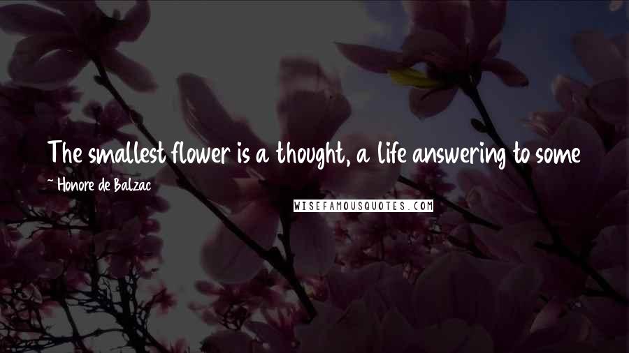 Honore De Balzac Quotes: The smallest flower is a thought, a life answering to some feature of the Great Whole, of whom they have a persistent intuition.